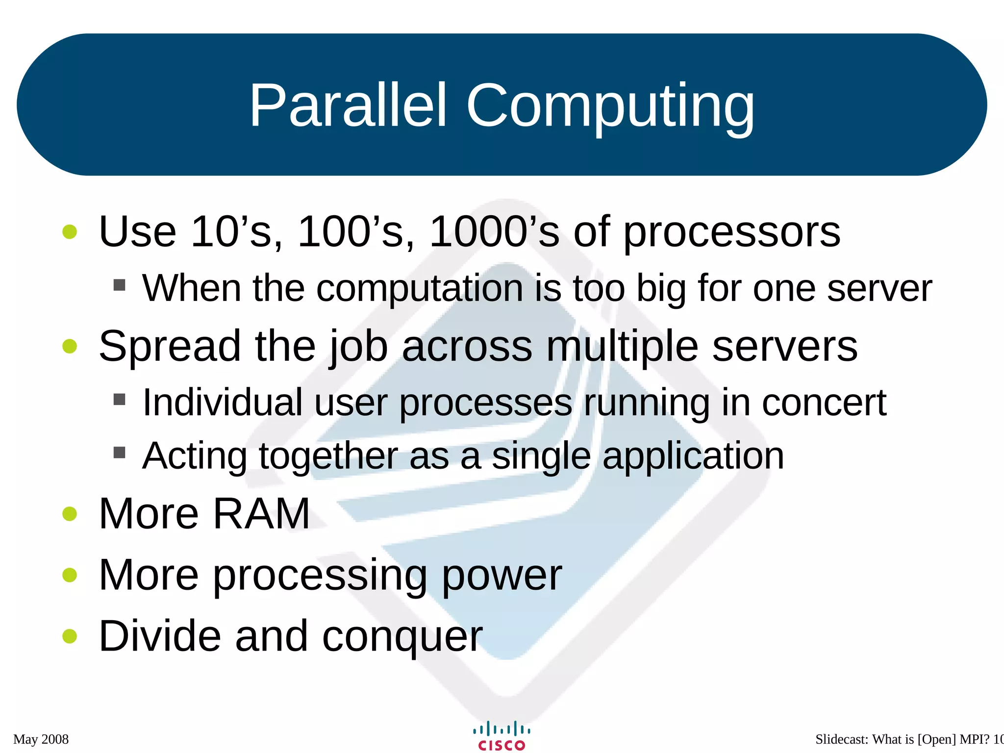 Parallel Computing Use 10’s, 100’s, 1000’s of processors When the computation is too big for one server Spread the job across multiple servers Individual user processes running in concert Acting together as a single application More RAM More processing power Divide and conquer 