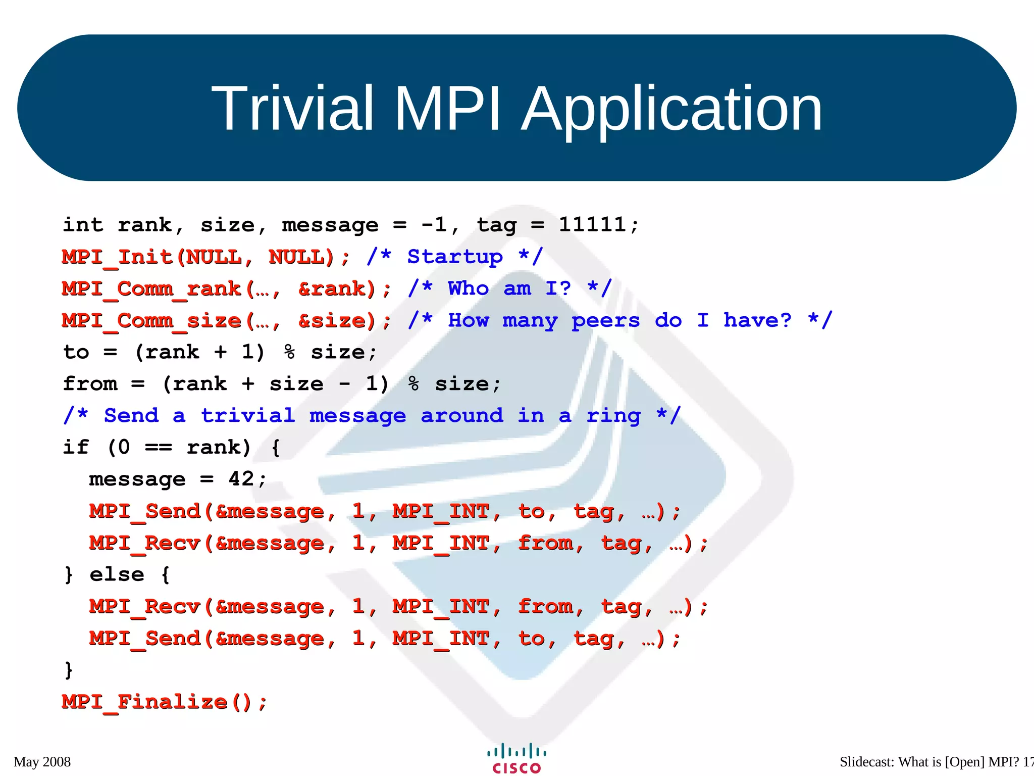Trivial MPI Application int rank, size, message = -1, tag = 11111; MPI_Init(NULL, NULL);  /* Startup */ MPI_Comm_rank(…, &rank);  /* Who am I? */ MPI_Comm_size(…, &size);  /* How many peers do I have? */ to = (rank + 1) % size; from = (rank + size - 1) % size; /* Send a trivial message around in a ring */ if (0 == rank) { message = 42; MPI_Send(&message, 1, MPI_INT, to, tag, …); MPI_Recv(&message, 1, MPI_INT, from, tag, …); } else { MPI_Recv(&message, 1, MPI_INT, from, tag, …); MPI_Send(&message, 1, MPI_INT, to, tag, …); } MPI_Finalize(); 