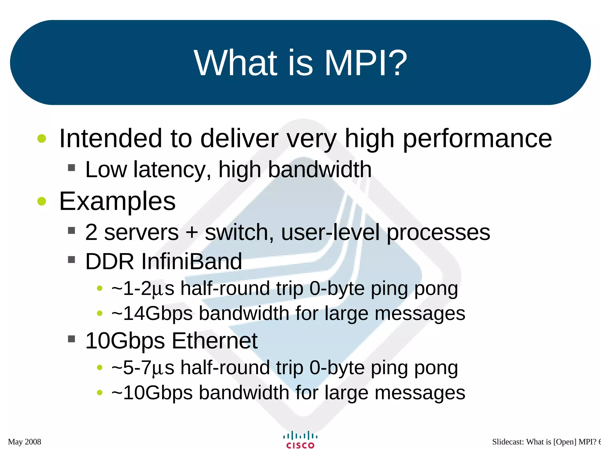 What is MPI? Intended to deliver very high performance Low latency, high bandwidth Examples 2 servers + switch, user-level processes DDR InfiniBand ~1-2  s half-round trip 0-byte ping pong ~14Gbps bandwidth for large messages 10Gbps Ethernet ~5-7  s half-round trip 0-byte ping pong ~10Gbps bandwidth for large messages 