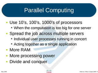 Parallel Computing Use 10’s, 100’s, 1000’s of processors When the computation is too big for one server Spread the job across multiple servers Individual user processes running in concert Acting together as a single application More RAM More processing power Divide and conquer 