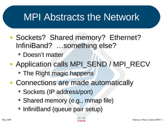 MPI Abstracts the Network Sockets?  Shared memory?  Ethernet?  InfiniBand?  …something else? Doesn’t matter Application calls MPI_SEND / MPI_RECV The Right magic happens Connections are made automatically Sockets (IP address/port) Shared memory (e.g., mmap file) InfiniBand (queue pair setup) 