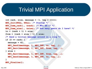Trivial MPI Application int rank, size, message = -1, tag = 11111; MPI_Init(NULL, NULL);  /* Startup */ MPI_Comm_rank(…, &rank);  /* Who am I? */ MPI_Comm_size(…, &size);  /* How many peers do I have? */ to = (rank + 1) % size; from = (rank + size - 1) % size; /* Send a trivial message around in a ring */ if (0 == rank) { message = 42; MPI_Send(&message, 1, MPI_INT, to, tag, …); MPI_Recv(&message, 1, MPI_INT, from, tag, …); } else { MPI_Recv(&message, 1, MPI_INT, from, tag, …); MPI_Send(&message, 1, MPI_INT, to, tag, …); } MPI_Finalize(); 