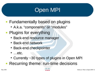 Open MPI Fundamentally based on plugins A.k.a. “components” or “modules” Plugins for everything Back-end resource manager Back-end network Back-end checkpointer … etc. Currently ~30 types of plugins in Open MPI Recurring theme: run-time decisions 