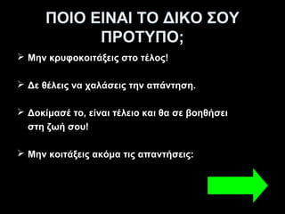 ΠΟΙΟ ΕΙΝΑΙ ΤΟ ΔΙΚΟ ΣΟΥ
            ΠΡΟΤΥΠΟ;
 Μην κρυφοκοιτάξεις στο τέλος!

 Δε θέλεις να χαλάσεις την απάντηση.

 Δοκίμασέ το, είναι τέλειο και θα σε βοηθήσει
  στη ζωή σου!

 Μην κοιτάξεις ακόμα τις απαντήσεις:
 