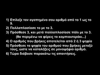 1) Επίλεξε τον αγαπημένο σου αριθμό από το 1 ως το
   9.
2) Πολλαπλασίασε το με το 3.
3) Πρόσθεσε 3, και μετά πολλαπλασίασε πάλι με το 3.
      (θα περιμένω να φέρεις το κομπιουτεράκι...)
4) Ο αριθμός που βρήκες αποτελείται από 2 ή 3 ψηφία
5) Πρόσθεσε τα ψηφία του αριθμού που βρήκες μεταξύ
   τους, ώστε να καταλήξεις σε μονοψήφιο αριθμό.
6) Τώρα διάβασε παρακάτω τις απαντήσεις.
 
