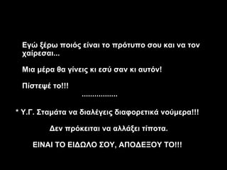 Εγώ ξέρω ποιός είναι το πρότυπο σου και να τον
 χαίρεσαι...

 Μια μέρα θα γίνεις κι εσύ σαν κι αυτόν!

 Πίστεψέ το!!!
                 .................

* Υ.Γ. Σταμάτα να διαλέγεις διαφορετικά νούμερα!!!

         Δεν πρόκειται να αλλάξει τίποτα.

    ΕΙΝΑΙ ΤΟ ΕΙΔΩΛΟ ΣΟΥ, ΑΠΟΔΕΞΟΥ ΤΟ!!!
 