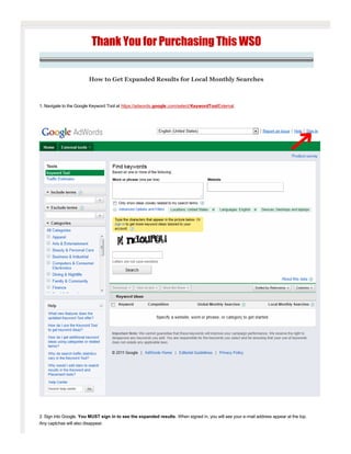 Thank You for Purchasing This WSO

                         How to Get Expanded Results for Local Monthly Searches

 

1. Navigate to the Google Keyword Tool at https://adwords.google.com/select/KeywordToolExternal.

 




 

2. Sign into Google. You MUST sign in to see the expanded results. When signed in, you will see your e­mail address appear at the top. 
Any captchas will also disappear.

 
 