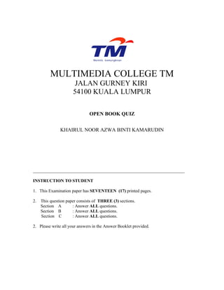 MULTIMEDIA COLLEGE TM
                       JALAN GURNEY KIRI
                      54100 KUALA LUMPUR

                               OPEN BOOK QUIZ


               KHAIRUL NOOR AZWA BINTI KAMARUDIN




_____________________________________________________________________

INSTRUCTION TO STUDENT

1. This Examination paper has SEVENTEEN (17) printed pages.

2.   This question paper consists of THREE (3) sections.
     Section A        : Answer ALL questions.
     Section B        : Answer ALL questions.
     Section C        : Answer ALL questions.

2. Please write all your answers in the Answer Booklet provided.
 