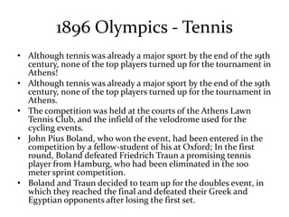 1896 Olympics - Tennis
• Although tennis was already a major sport by the end of the 19th
century, none of the top players turned up for the tournament in
Athens!
• Although tennis was already a major sport by the end of the 19th
century, none of the top players turned up for the tournament in
Athens.
• The competition was held at the courts of the Athens Lawn
Tennis Club, and the infield of the velodrome used for the
cycling events.
• John Pius Boland, who won the event, had been entered in the
competition by a fellow-student of his at Oxford; In the first
round, Boland defeated Friedrich Traun a promising tennis
player from Hamburg, who had been eliminated in the 100
meter sprint competition.
• Boland and Traun decided to team up for the doubles event, in
which they reached the final and defeated their Greek and
Egyptian opponents after losing the first set.
 