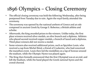 1896 Olympics – Closing Ceremony
• The official closing ceremony was held the following Wednesday, after being
postponed from Tuesday due to rain. Again the royal family attended the
ceremony.
• The ceremony was opened by the national anthem of Greece and an ode
composed in ancient Greek by George S. Robertso, a British athlete and
scholar.
• Afterwards, the king awarded prizes to the winners. Unlike today, the first
place winners received silver medals, an olive branch and a diploma. Athletes
who placed second received copper medals, a branch of laurel and a diploma.
Third place winners did not receive a medal.
• Some winners also received additional prizes, such as Spyridon Louis, who
received a cup from Michel Bréal, a friend of Coubertin, who had conceived
the marathon event. Louis then led the medallists on a lap of honour around
the stadium, while the Olympic Hymn was played again.
• The King then formally announced that the first Olympiad was at an end, and
left the Stadium, while the band played the Greek national hymn and the
crowd cheered.
 