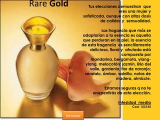 Rare Gold Tus elecciones demuestran que
eres una mujer y
sofisticada, aunque con altas dosis
de calidez y sensualidad.
Las fragancia que más se
adaptarían a tu esencia es aquella
que perduran en la piel, la esencia
de esta fragancia es sencillamente
deliciosa, floral y afrutada está
compuesta por
mandarina, bergamota, ylang-
ylang, melocotón; jazmín, lirio del
valle, gardenia, flor de naranjo;
sándalo, ámbar, vainilla, notas de
madera, almizcle.
Estamos seguras q no te
arrepentirás de esta elección.
Intesidad media
Cod. 153155
terminar
 