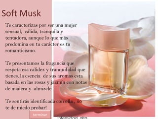 Soft Musk
Te caracterizas por ser una mujer
sensual, cálida, tranquila y
tentadora, aunque lo que más
predomina en tu carácter es tu
romanticismo.
Te presentamos la fragancia que
respeta esa calidez y tranquilidad que
tienes, la esencia de sus aromas esta
basada en las rosas y jazmín con notas
de madera y almizcle.
Te sentirás identificada con ella , no
te de miedo probar!
terminar
 