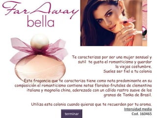 Te caracterizas por ser una mujer sensual y
sutil te gusta el romanticismo y guardar
la viejas costumbre.
Sueles ser fiel a tu colonia
Esta fragancia que te caracteriza tiene como nota predominante en su
composición el romanticismo contiene notas florales-frutales de clementina
italiana y magnolia china, aderezado con un cálido rastro suave de los
granos de Tonka de Brasil.
Utiliza esta colonia cuando quieras que te recuerden por tu aroma.
Intensidad media
Cod. 160465terminar
 