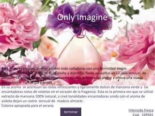 Only imagine
Para mujeres joviales, alegres y sobre todo soñadoras con una feminidad alegre.
Esta compuesta por notas de fruta dashy y delicadas flores envueltas en un velo sensual de
almizcle. La explosión de notas vigorizantes resalta la feminidad alegre y ofrece una nueva
composición romántica y fresca.
En su aroma se acentúan las notas refrescantes y ligeramente dulces de manzana verde y las
encantadoras notas de violetas en el corazón de la fragancia. Esta es la primera vez que se utilizó
extracto de manzana 100% natural, y creó tonalidades encantadoras unido con el aroma de
violeta dejan un rastro sensual de madera almizcle.
Colonia apropiada para el verano
Intensida frescaterminar
 