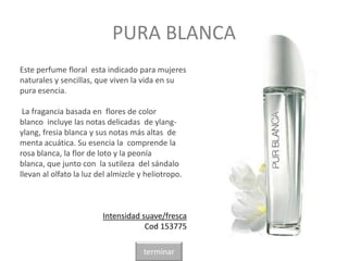 PURA BLANCA
Este perfume floral esta indicado para mujeres
naturales y sencillas, que viven la vida en su
pura esencia.
La fragancia basada en flores de color
blanco incluye las notas delicadas de ylang-
ylang, fresia blanca y sus notas más altas de
menta acuática. Su esencia la comprende la
rosa blanca, la flor de loto y la peonía
blanca, que junto con la sutileza del sándalo
llevan al olfato la luz del almizcle y heliotropo.
Intensidad suave/fresca
Cod 153775
terminar
 