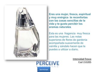 Eres una mujer, fresca, espiritual
y muy enérgica te reconfortas
con las cosas sencillas de la
vida y te gusta percibir los
aromas naturales
Esta es una fragancia muy fresca
para las mujeres. Las notas
superiores de flores de gardenia
acompañada suavemente de
vainilla y sándalo hacen que la
puedes a utilizar a diario.
Intensidad fresca
Cod 153205
terminar
 