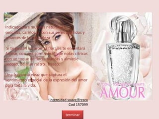 Indicado para mujeres naturales y
sencillas, cariñosas con sus seres queridos y
amantes de la naturaleza
Si te gustan los aromas florales te encantará
Amour, con una combinación de notas cítricas
con un toque de flores blancas y almizcle
sedoso, deja un rastro fresco.
Una fragancia vivaz que captura el
sentimiento especial de la expresión del amor
para toda la vida.
Intensidad suave/fresca
Cod 157099
terminar
 