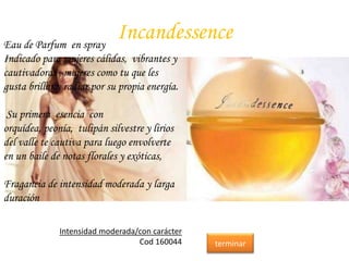 IncandessenceEau de Parfum en spray
Indicado para mujeres cálidas, vibrantes y
cautivadoras , mujeres como tu que les
gusta brillar y radiar por su propia energía.
Su primera esencia con
orquídea, peonía, tulipán silvestre y lirios
del valle te cautiva para luego envolverte
en un baile de notas florales y exóticas,
Fragancia de intensidad moderada y larga
duración
Intensidad moderada/con carácter
Cod 160044 terminar
 