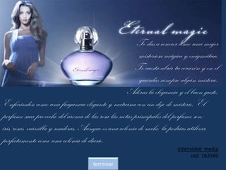 Te das a conocer como una mujer
misteriosa mágica y enigmática.
Te cuesta abrir tu corazón y en el
guardas siempre algún misterio.
Adoras la elegancia y el buen gusto.
Enfocándose como una fragancia elegante y nocturna con un dejo de misterio. El
perfume saca provecho del aroma de las rosa las notas principales del perfume son:
iris, rosas, vainilla y maderas. Aunque es una colonia de noche, la podrías utilizar
perfectamente como una colonia de diario.
intensidad media
cod 162560
terminar
 