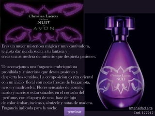 Eres un mujer misteriosa mágica y muy cautivadora,
te gusta dar rienda suelta a tu fantasía y
crear una atmosfera de misterio que despierta pasiones.
Te aconsejamos una fragancia embriagadora
prohibida y misteriosa que desata pasiones y
despierta los sentidos. La composición es rica oriental
con un inicio floral con notas frescas de bergamota,
neroli y madreselva. Flores sensuales de jazmín,
nardo y narcisos están situados en el corazón del
perfume, con el apoyo de una base de lujo
de color ámbar, incienso, almizcle y notas de madera.
Fragancia indicada para la noche Intensidad alta
Cod. 177212terminar
 