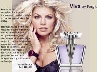 Viva by Fergie
Eres un mujer
misteriosa, intrigante y
transgresora que vive la vida a
su manera sin importarle las
reglas
Esta fragancia te ofrece una
mezcla cautivadora de hiervas
frescas, feroz lavanda e
intrigante vetiver ,está
diseñada para impulsar a una
mujer sin miedos, celebrar sus
contrastes femeninos y vivir
fuera de los límites. Una
fragancia sexy, fogosa y
seductora, Viva de Fergie
personifica la fuerza, la
independencia y la feminidad
de la mujer
Intensidad alta
Cod. 1181883
 