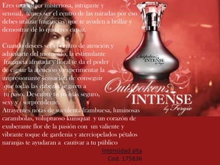 Eres una mujer misteriosa, intrigante y
sensual, temes ser el centro de las miradas por eso
debes utilizar fragancias que te ayuden a brillar y
demostrar de lo que eres capaz.
Cuando desees ser el centro de atención y
aduéñarte del momento, la estimulante
fragancia afrutada y floral te da el poder
de captar la atención y experimentar la
impresionante sensación de conseguir
que todas las cabezas se giren a
tu paso. Descubre tu yo más seguro,
sexy y sorprendente.
Atrayentes notas de suculenta frambuesa, luminosas
carambolas, voluptuoso kumquat y un corazón de
exuberante flor de la pasión con un valiente y
vibrante toque de gardenia y aterciopelados pétalos
naranjas te ayudaran a cautivar a tu público
Intensidad alta
Cod. 175836
 