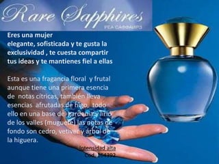 Eres una mujer
elegante, sofisticada y te gusta la
exclusividad , te cuesta compartir
tus ideas y te mantienes fiel a ellas
Esta es una fragancia floral y frutal
aunque tiene una primera esencia
de notas cítricas, también lleva
esencias afrutadas de higo, todo
ello en una base de gardenia y lirio
de los valles (muguete) las notas de
fondo son cedro, vetiver y árbol de
la higuera.
Intensidad alta
Cod. 164392
 