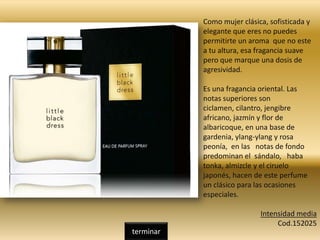 Como mujer clásica, sofisticada y
elegante que eres no puedes
permitirte un aroma que no este
a tu altura, esa fragancia suave
pero que marque una dosis de
agresividad.
Es una fragancia oriental. Las
notas superiores son
ciclamen, cilantro, jengibre
africano, jazmín y flor de
albaricoque, en una base de
gardenia, ylang-ylang y rosa
peonía, en las notas de fondo
predominan el sándalo, haba
tonka, almizcle y el ciruelo
japonés, hacen de este perfume
un clásico para las ocasiones
especiales.
Intensidad media
Cod.152025
terminar
 