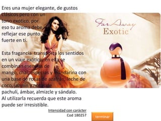 Eres una mujer elegante, de gustos
clásicos pero con un
tono exótico, por
eso tu aroma debe
reflejar ese punto
fuerte en ti.
Esta fragancia transporta los sentidos
en un viaje exótico, en ella se
combinan esencias de
mango, chai, especias y mandarina con
una base de rosas de azafrán, leche de
coco, jazmín y notas de
pachulí, ámbar, almizcle y sándalo.
Al utilizarla recuerda que este aroma
puede ser irresistible.
Intensidad con carácter
Cod 180257 terminar
 