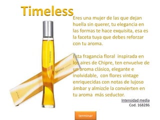 TimelessEres una mujer de las que dejan
huella sin querer, tu elegancia en
las formas te hace exquisita, esa es
la faceta tuya que debes reforzar
con tu aroma.
Esta fragancia floral inspirada en
los aires de Chipre, ten envuelve de
un aroma clásico, elegante e
inolvidable, con flores vintage
enriquecidas con notas de lujoso
ámbar y almizcle la convierten en
tu aroma más seductor.
Intensidad media
Cod. 168286
terminar
 