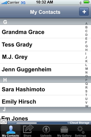 Em Jones
10:32 AMCarrier
Share Uploads Settings
My Contacts
My GalleryMy Contacts
+
G
Grandma Grace
Tess Grady
M.J. Grey
Jenn Guggenheim
H
Sara Hashimoto
A
B
C
D
E
F
G
H
I
J
K
L
M
N
O
P
Q
R
S
T
U
V
W
Emily Hirsch
J
Cloud Storage
 