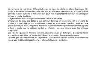 La monnaie a été inventée en 600 avant JC, mais les lignes de crédits, les bâtons de pointage (Cf.
photo) et les taux d’intérêts composés sont eux, apparus vers 3500 avant JC. Pour une grande
partie de l’histoire humaine, la monnaie n’était qu’un outil de comptabilité qui n’était pas utilisé pour
acheter et vendre des biens.
L’argent devient alors un moyen de calcul des crédits et des dettes.
L’instrument de calcul des dettes le plus commun dans les temps anciens était le « bâtons de
comptage » : une pièce de bois entaillé pour indiquer les sommes dus, que l’on cassait en deux
parties par la suite. Dans l’Angleterre médiévale, la partie conservée par le créancier était appelée
« Stock » tandis que le débiteur gardait le « Talon » (un peu comme avec les chèques
d’aujourd’hui).
Les « stocks » passaient de mains en mains, et devenaient, de fait de l’argent. Bien sûr ils étaient
impossibles à contrefaire car jamais deux bâtons ne se cassent de manières identiques.
Le terme grec pour ces entailles est « symbolon », d’où le mot « symbole » dérive. En Chine où ce
même type de bâton était appelés « fu », et signifie toujours « symbole ».
 