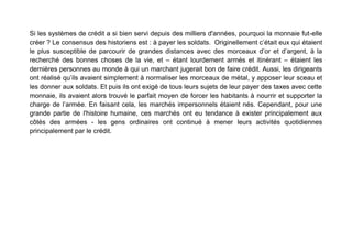 Si les systèmes de crédit a si bien servi depuis des milliers d'années, pourquoi la monnaie fut-elle
créer ? Le consensus des historiens est : à payer les soldats. Originellement c’était eux qui étaient
le plus susceptible de parcourir de grandes distances avec des morceaux d’or et d’argent, à la
recherché des bonnes choses de la vie, et – étant lourdement armés et itinérant – étaient les
dernières personnes au monde à qui un marchant jugerait bon de faire crédit. Aussi, les dirigeants
ont réalisé qu’ils avaient simplement à normaliser les morceaux de métal, y apposer leur sceau et
les donner aux soldats. Et puis ils ont exigé de tous leurs sujets de leur payer des taxes avec cette
monnaie, ils avaient alors trouvé le parfait moyen de forcer les habitants à nourrir et supporter la
charge de l’armée. En faisant cela, les marchés impersonnels étaient nés. Cependant, pour une
grande partie de l'histoire humaine, ces marchés ont eu tendance à exister principalement aux
côtés des armées - les gens ordinaires ont continué à mener leurs activités quotidiennes
principalement par le crédit.
 