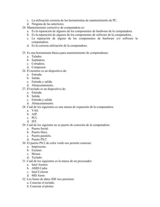 c. La utilización correcta de las herramientas de mantenimiento de PC.
d. Ninguna de las anteriores.
24. Mantenimiento correctivo de computadora es:
a. Es la reparación de algunos de los componentes de hardware de la computadora.
b. Es la reparación de algunos de los componentes de software de la computadora..
c. La reparación de alguno de los componentes de hardware y/o software la
computadora.
d. Es la correcta utilización de la computadora.
25. Es una herramienta básica para mantenimiento de computadoras:
a. Taladro.
b. Sopladora.
c. Cortadora.
d. Compresor.
26. El monitor es un dispositivo de:
a. Entrada.
b. Salida.
c. Entrada y salida.
d. Almacenamiento.
27. El teclado es un dispositivo de:
a. Entrada.
b. Salida.
c. Entrada y salida.
d. Almacenamiento.
28. Cuál de los siguientes es una ranura de expansión de la computadora:
a. VAS.
b. AJP.
c. PCI.
d. IST.
29. Cuál de los siguiente no es puerto de conexión de la computadora:
a. Puerto Serial.
b. Puerto Duro.
c. Puerto paralelo.
d. Puerto PS/2
30. El puerto PS/2 de color verde nos permite conectar:
a. Impresoras.
b. Escáner.
c. Mouse.
d. Teclado.
31. Cuál de los siguientes es la marca de un procesador:
a. Intel Atomix
b. AMD Cedin
c. Intel Celeron
d. MD Atom
32. Los buses de datos IDE nos permiten:
a. Conectar el teclado.
b. Conectar el plotter.
 