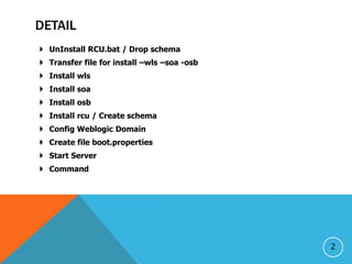 DETAIL
? UnInstall RCU.bat / Drop schema
? Transfer file for install Cwls Csoa -osb
? Install wls
? Install soa
? Install osb
? Install rcu / Create schema
? Config Weblogic Domain
? Create file boot.properties
? Start Server
? Command
2
 