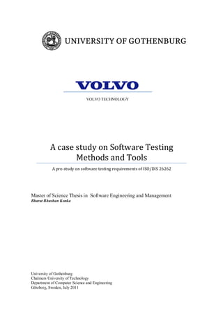 University of Gothenburg
Chalmers University of Technology
Department of Computer Science and Engineering
Göteborg, Sweden, July 2011
A case study on Software Testing
Methods and Tools
A pre-study on software testing requirements of ISO/DIS 26262
Master of Science Thesis in Software Engineering and Management
Bharat Bhushan Konka
VOLVO TECHNOLOGY
 