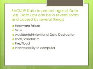 BACKUP Data to protect against Data
Loss. Data Loss can be in several forms
and caused by several things:
 Hardware failure
 Virus
 Accidental/Intentional Data Destruction
 Theft/Vandalism
 Fire/Flood
 Inaccessibility to computer
 