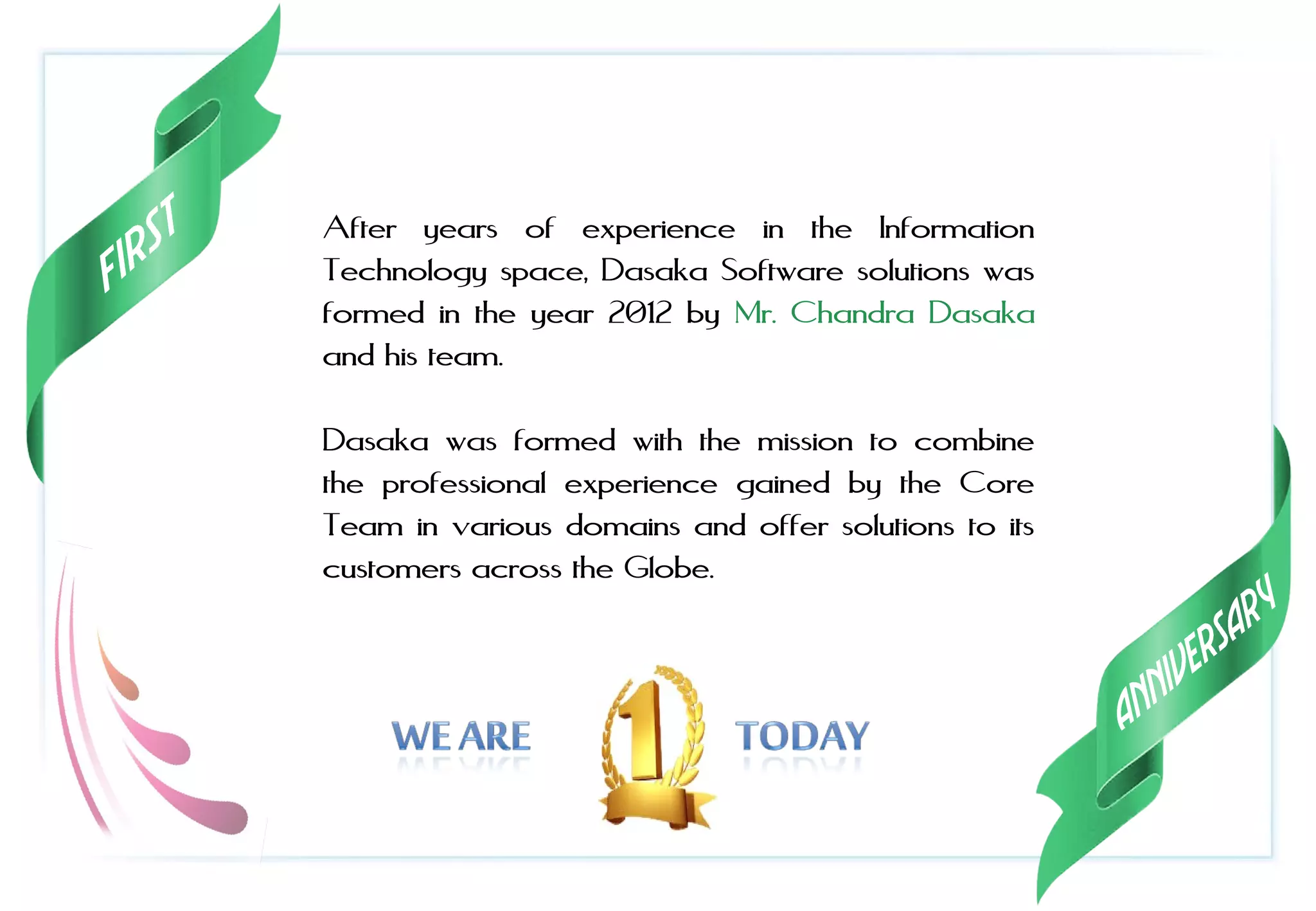 After years of experience in the Information
Technology space, Dasaka Software solutions was
formed in the year 2012 by Mr. Chandra Dasaka
and his team.
Dasaka was formed with the mission to combine
the professional experience gained by the Core
Team in various domains and offer solutions to its
customers across the Globe.
 