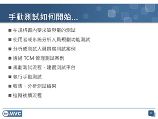 12
手動測試如何開始…
 在規格書內要求質與量的測試
 使用者或系統分析人員規劃功能測試
 分析或測試人員撰寫測試案例
 透過 TCM 管理測試案例
 規劃測試流程、建置測試平台
 執行手動測試
 收集、分析測試結果
 追蹤後續流程
 