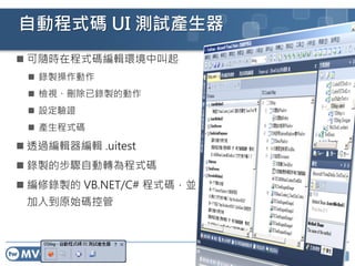 15
自動程式碼 UI 測試產生器
 可隨時在程式碼編輯環境中叫起
 錄製操作動作
 檢視、刪除已錄製的動作
 設定驗證
 產生程式碼
 透過編輯器編輯 .uitest
 錄製的步驟自動轉為程式碼
 編修錄製的 VB.NET/C# 程式碼，並
加入到原始碼控管
 