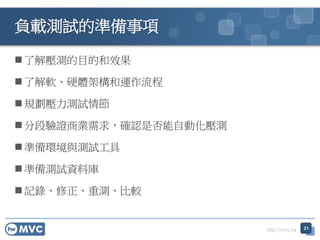 http://mvc.tw
負載測試的準備事項
 了解壓測的目的和效果
 了解軟、硬體架構和運作流程
 規劃壓力測試情節
 分段驗證商業需求，確認是否能自動化壓測
 準備環境與測試工具
 準備測試資料庫
 記錄、修正、重測、比較
21
 