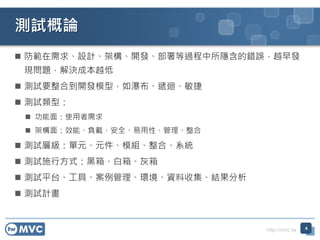 http://mvc.tw
 防範在需求、設計、架構、開發、部署等過程中所隱含的錯誤，越早發
現問題，解決成本越低
 測試要整合到開發模型，如瀑布、遞迴、敏捷
 測試類型：
 功能面：使用者需求
 架構面：效能、負載、安全、易用性、管理、整合
 測試層級：單元、元件、模組、整合、系統
 測試施行方式：黑箱、白箱、灰箱
 測試平台、工具、案例管理、環境、資料收集、結果分析
 測試計畫
測試概論
4
 