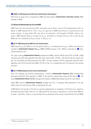 LTE Security I: LTE Security Concept and LTE Authentication
10
❸ [MME  HSS] Response by HSS to the Authentication Data Request
HSS forms as many AVs as requested by MME and then delivers Authentication Information Answer (AVs)
message to MME.
3.3 Mutual Authentication by UE and MME
MME stores the AVs received from HSS, and selects one of them to use in LTE authentication of UE. In
Figure 3, MME selected ith AV (AVi). KASME is a base key of MME and serves as a top-level key in the
access network. It stays within EPC only and is not delivered to UE through E-UTRAN, which is not
secure. MME allocates KSIASME, an index for KASME, and delivers it instead of KASME to UE so that UE and
MME use it as a substitute for KASME (in Fig. 3, KSIASME=1).
❹ [UE  MME] Request by MME for User Authentication
MME keeps KASMEi and XRESi in AVi but delivers KSIASMEi, in substitution for KASMEi, RANDi and AUTNi as
included in Authentication Request (KSIASMEi, RANDi, AUTNi) message to UE. XRESi is used later in ❺ when
authenticating the user.
UE, upon receiving Authentication Request message from MME, delivers RANDi and AUTNi to USIM. USIM,
using the same EPS AKA algorithm that HSS used, derives RES, AUTNUE, CK and IK with the stored LTE
key (K) and RANDi and SQN generated from HSS5
. UE then compares AUTNUE generated using EPS AKA
algorithm and AUTN received from MME (AUTNi in Fig. 3) to authenticate the LTE network (the serving
network).
❺ [UE  MME] Response by UE to User Authentication
Once UE completes the network authentication, it delivers Authentication Response (RES) including RES
generated using EPS AKA algorithm to MME. If the network authentication using AUTN fails in ❹, UE
sends Authentication Failure (CAUSE) message that contains a CAUSE field stating reasons for such failure.
When MME receives Authentication Response message from UE, it compares RES generated by UE and
XRESi of the AV received from HSS to authenticate the user.
USIM delivers CK and IK to UE after its network authentication is completed. UE derives KASME using Key
Derivation Function (KDF) with CK, IK, SQN and SN ID and stores it using KSIASME received from MME as
its index. Thereafter, KSIASME is used instead of KASME during the NAS security setup between UE and MME.
5
SQN is concealed in AUTNi.
 