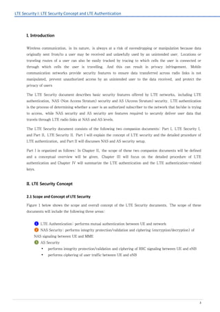 LTE Security I: LTE Security Concept and LTE Authentication
3
I. Introduction
Wireless communication, in its nature, is always at a risk of eavesdropping or manipulation because data
originally sent from/to a user may be received and unlawfully used by an unintended user. Locations or
traveling routes of a user can also be easily tracked by tracing to which cells the user is connected or
through which cells the user is travelling. And this can result in privacy infringement. Mobile
communication networks provide security features to ensure data transferred across radio links is not
manipulated, prevent unauthorized access by an unintended user to the data received, and protect the
privacy of users
The LTE Security document describes basic security features offered by LTE networks, including LTE
authentication, NAS (Non Access Stratum) security and AS (Access Stratum) security. LTE authentication
is the process of determining whether a user is an authorized subscriber to the network that he/she is trying
to access, while NAS security and AS security are features required to securely deliver user data that
travels through LTE radio links at NAS and AS levels.
The LTE Security document consists of the following two companion documents: Part I, LTE Security I,
and Part II, LTE Security II. Part I will explain the concept of LTE security and the detailed procedure of
LTE authentication, and Part II will discusses NAS and AS security setup.
Part I is organized as follows: In Chapter II, the scope of these two companion documents will be defined
and a conceptual overview will be given. Chapter III will focus on the detailed procedure of LTE
authentication and Chapter IV will summarize the LTE authentication and the LTE authentication-related
keys.
II. LTE Security Concept
2.1 Scope and Concept of LTE Security
Figure 1 below shows the scope and overall concept of the LTE Security documents. The scope of these
documents will include the following three areas:
❶ LTE Authentication: performs mutual authentication between UE and network
❷ NAS Security: performs integrity protection/validation and ciphering (encryption/decryption) of
NAS signaling between UE and MME
❸ AS Security
 performs integrity protection/validation and ciphering of RRC signaling between UE and eNB
 performs ciphering of user traffic between UE and eNB
 