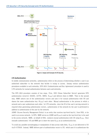 LTE Security I: LTE Security Concept and LTE Authentication
4
Figure 1. Scope and Concept of LTE Security
LTE Authentication
In mobile communication networks, authentication refers to the process of determining whether a user is an
authorized subscriber to the network that he/she is trying to access. Among various authentication
procedures available in such networks, EPS AKA (Authentication and Key Agreement) procedure is used in
LTE networks for mutual authentication between users and networks.
The EPS AKA procedure consists of two steps. First, HSS (Home Subscriber Server) generates EPS
authentication vector(s) (RAND, AUTN, XRES, KASME) and delivers them to MME. Then in the second
step, MME selects one of the authentication vectors and uses it for mutual authentication with UE and
shares the same authentication key (KASME) each other. Mutual authentication is the process in which a
network and a user authenticate each other. In LTE networks, since the ID of the user's serving network is
required when generating authentication vectors, authentication of the network by the user is performed in
addition to authentication of the user by the network.
ASME (Access Security Management Entity) is an entity that receives top-level key(s), from HSS, to be
used in an access network. In EPS, MME serves as ASME and KASME is used as the top-level key to be used
in the access network. MME, on behalf of HSS, conducts mutual authentication with UE using KASME. Once
mutually authenticated, UE and MME get to share the same KASME as an authentication key.
To avoid any possible eavesdropping or manipulation of data across radio links, KASME is not delivered to UE
via E-UTRAN. Instead, MME delivers part of authentication vector to UE, which uses it to authenticate the
Mutual
Authentication
EPS Authentication Vectors
(RAND, AUTN, XRES, KASME)
KNASint/KNASenc
KNASint/KNASenc
KRRCint/KRRCenc KUPenc
KRRCint/KRRCenc KUPenc
RRC Signaling
§ Integrity
§ Ciphering
IMSI, LTE K
NAS Signaling
§ Integrity
§ Ciphering
KASME
KASME
KeNB
KeNBUE
eNB
MME
HSS
2
3
Mandatory
Optional
KeNB
1
IP Packet
§ Ciphering
IMSI, LTE K
NAS
Security
AS Security
 
