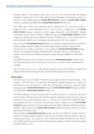 LTE Security I: LTE Security Concept and LTE Authentication
7
procedure begins. In this procedure, NAS security keys to be used when delivering NAS signaling
messages are derived from KASME for secure delivery of these messages. This procedure consists of a
round trip of NAS signaling messages (Security Mode Command message and Security Mode Complete
message), and begins when MME delivers Security Mode Command message to UE.
First, MME selects NAS security algorithms (Alg-ID: Algorithm ID) and uses them to create an
integrity key (KNASint ) and a ciphering key (KNASenc) from KASME. Then, it applies KNASint to the Security
Mode Command message to generate an NAS message authentication code (NAS-MAC, Message
Authentication Code for NAS for Integrity). MME then delivers the Security Mode Command message
including the selected NAS security algorithms and the NAS-MAC to UE. As UE does not know the
selected encryption algorithm yet, this message is integrity protected only but not ciphered.
Upon receiving the Security Mode Command message, UE verifies the integrity thereof by using the NAS
integrity algorithm selected by MME and uses NAS integrity/ciphering algorithm to generate NAS
security keys (KNASint and KNASenc) from KASME. Then it ciphers the Security Command Complete message
with KNASenc and generates a message authentication code, NAS-MAC with KNASint to the ciphered
message. Now it forwards the ciphered and integrity protected message to MME with the NAS-MAC
included.
Once MME successfully verifies the integrity of the received Security Mode Complete message and has
them decrypted using the NAS security keys (KNASint and KNASenc), the NAS security setup procedure is
completed.
Once the NAS security is set up, NAS signaling messages between UE and MME are ciphered and
integrity protected by the NAS security keys and then securely delivered over radio links.
❸ AS Security
After NAS security setup is finished, AS security setup procedure between UE and eNB begins. In this
procedure, AS security keys to be used when delivering RRC signaling messages and IP packets are
derived from KeNB for secure delivery of these data. This procedure consists of a round trip of RRC
signaling messages (Security Mode Command message and Security Mode Complete message), and begins
when eNB delivers Security Mode Command message to UE.
First, MME calculates KeNB from KASME and delivers it to eNB, which uses it to perform the AS security
setup procedure. eNB selects AS security algorithms (Alg-ID: Algorithm ID) and uses them to create an
integrity key (KRRCint) and a ciphering key (KRRCenc), from KeNB. to be used for RRC signaling messages,
and a ciphering key (KUPenc) to be used in the user plane. Then, it applies KRRCint to the Security Mode
Command message to generate a message authentication code (MAC-I, Message Authentication Code for
Integrity). eNB now delivers the Security Mode Command message including the selected AS security
algorithms and the MAC-I to UE.
Upon receiving the Security Mode Command message from eNB, UE verifies the integrity thereof by
using the AS integrity algorithm selected by eNB and uses AS integrity/ciphering algorithm to generate
AS security keys (KRRCint, KRRCenc and KUPenc). Then it generates a message authentication code, MAC-I,
with the RRC integrity key to the Security Command Complete message, and then forwards the message
including the MAC-I to eNB.
 