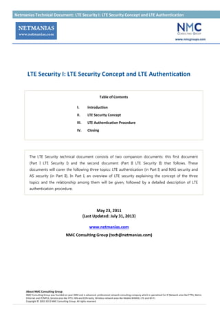 Netmanias Technical Document: LTE Security I: LTE Security Concept and LTE Authentication 가
www.nmcgroups.com
About NMC Consulting Group
NMC Consulting Group was founded on year 2002 and is advanced, professional network consulting company which is specialized for IP Network area like FTTH, Metro
Ethernet and IP/MPLS, Service area like IPTV, IMS and CDN lastly, Wireless network area like Mobile WiMAX, LTE and Wi-Fi.
Copyright © 2002-2013 NMC Consulting Group. All rights reserved.
LTE Security I: LTE Security Concept and LTE Authentication
Table of Contents
I. Introduction
II. LTE Security Concept
III. LTE Authentication Procedure
IV. Closing
The LTE Security technical document consists of two companion documents: this first document
(Part I LTE Security I) and the second document (Part II LTE Security II) that follows. These
documents will cover the following three topics: LTE authentication (in Part I) and NAS security and
AS security (in Part II). In Part I, an overview of LTE security explaining the concept of the three
topics and the relationship among them will be given, followed by a detailed description of LTE
authentication procedure.
May 23, 2011
(Last Updated: July 31, 2013)
www.netmanias.com
NMC Consulting Group (tech@netmanias.com)
 