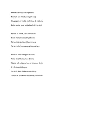 Maafku terangkai bunga senja
Namun, kau hinaku dengan ucap
Onggopan air mata, melintang di matamu
Puing-puing kaca hati adalah dirimu kini
Queen of heart, julukanmu dulu
Ricuh namamu layaknya teroris
Sampai sangkala waktu menutup
Tarian tubuhmu, pedang kaum adam
Untaian hati, mengerti akanmu
Vena darah hancurkan dirimu
Waktu tuk nafasmu hanya hitungan detik
X < 0 status hidupmu
Ya Allah, beri dia keutuhan hidup
Zona hati pun kan kurelakan tuk donormu
 