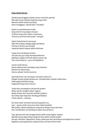 Sang Liontin Harum
Genderang menggema dalam lautan merah ibu pertiwi
Merubah sang malaikat layaknya sang lucifer
Meronta dalam kelamnya kabut
Demi menggapai sebuah kata “merdeka”
Dalam era pembinasaan itulah
Sang liontin hanya dapat merajut
Terdiam tanpa arah dalam rumah kaca
Terhunus api hitam bertuliskan “derajat”
Kabut tiada berhenti menutupi
Adat dan budaya sebagai pagar pembatas
Hak kaum liontin pun terinjak
Layaknya badut tergulai dalam kehinaan
Tangis ikut membanjiri jeritmu
Tak ada satu pun yang memperdulikanmu
Sekalipun engkau merintih dalam juluran api
Para insan berpura – pura tuli kepadamu
Lemah itulah dirimu
Hanya dapat protes terhadap sang rembulan
Menerima siksaan jiwa
Karena sebuah mantra kuno itu
Seorang liontin nan menawan merubah mantra itu
Dengan wujud acolyte perkasa itu, membenihkan sebuah makna baru
Habis gelap terbitlah terang
Engkaulah Sang Liontin Harum
Usaha dan semangatmu tak pernah padam
Walau darah mengalir dalam ragamu
Walau hinaan dan cacimaki tertikam padamu
Kau tetap ingin hapuskan dinding perbedaan
Untuk selama – lamanya
Kini kami telah memetik hasil jerih payahmu itu
Jasa – jasamu telah menuntun kami dalam keadilan
Merasakan sebuah kebebasan yang sama dengan kaum permata
Dan memberikan arti kehidupan dalam ibu pertiwi ini
Tapi, generasi kini tak mengenal akan pedih yang engkau rasakan
Mereka hanya dapat hidup layaknya tikus dalam sebuah publik
Korupsi, Kelicikan, Nepotisme, Kolusi, kekerasan dan penindasan terhadap kaum liontin
Bagaikan seorang jahanam yang tak tahu arti kata terima kasih
 