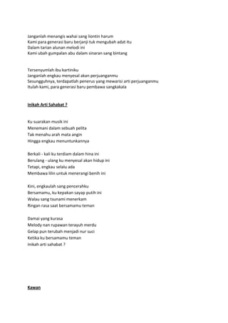 Janganlah menangis wahai sang liontin harum
Kami para generasi baru berjanji tuk mengubah adat itu
Dalam tarian alunan melodi ini
Kami ubah gumpalan abu dalam sinaran sang bintang
Tersenyumlah ibu kartiniku
Janganlah engkau menyesal akan perjuanganmu
Sesungguhnya, terdapatlah penerus yang mewarisi arti perjuanganmu
Itulah kami, para generasi baru pembawa sangkakala
Inikah Arti Sahabat ?
Ku suarakan musik ini
Menemani dalam sebuah pelita
Tak menahu arah mata angin
Hingga engkau menuntunkannya
Berkali - kali ku terdiam dalam hina ini
Berulang - ulang ku menyesal akan hidup ini
Tetapi, engkau selalu ada
Membawa lilin untuk menerangi benih ini
Kini, engkaulah sang pencerahku
Bersamamu, ku kepakan sayap putih ini
Walau sang tsunami menerkam
Ringan rasa saat bersamamu teman
Damai yang kurasa
Melody nan rupawan terayuh merdu
Gelap pun terubah menjadi nur suci
Ketika ku bersamamu teman
Inikah arti sahabat ?
Kawan
 